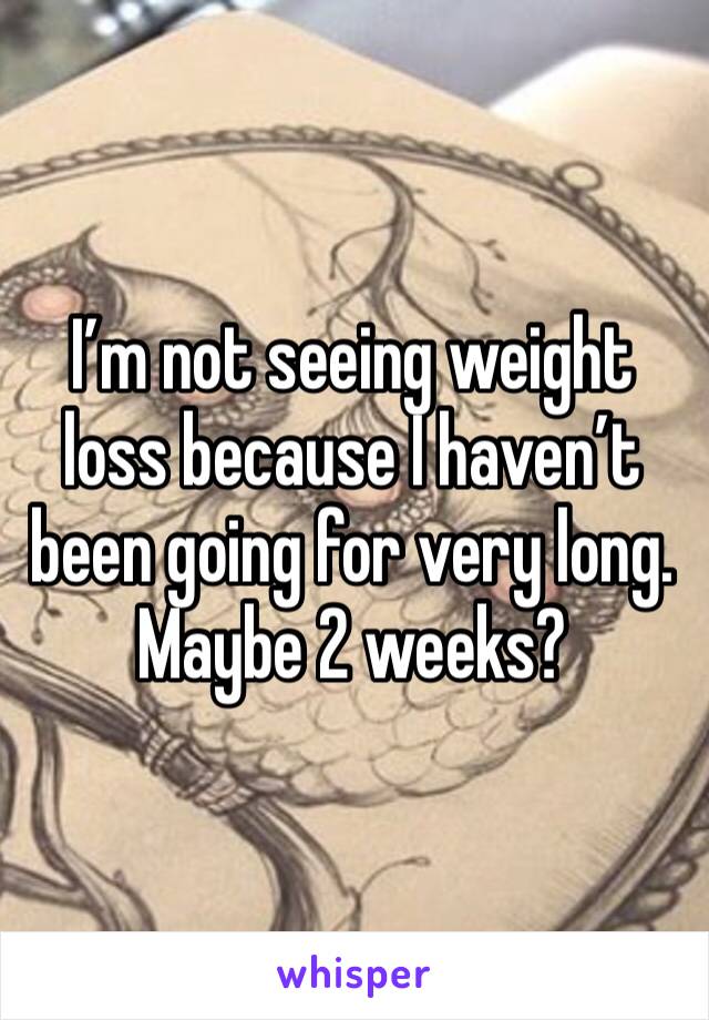 I’m not seeing weight loss because I haven’t been going for very long. Maybe 2 weeks?