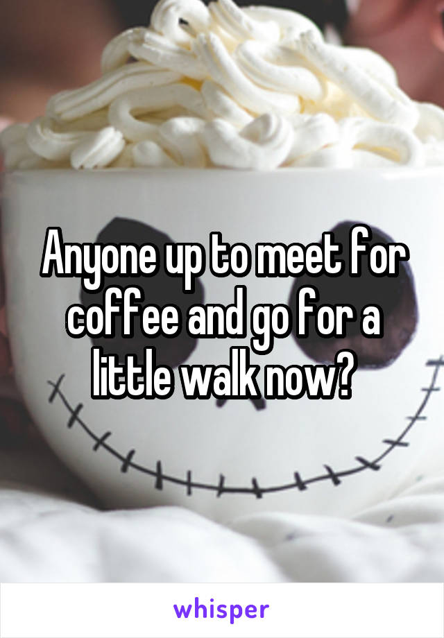 Anyone up to meet for coffee and go for a little walk now?