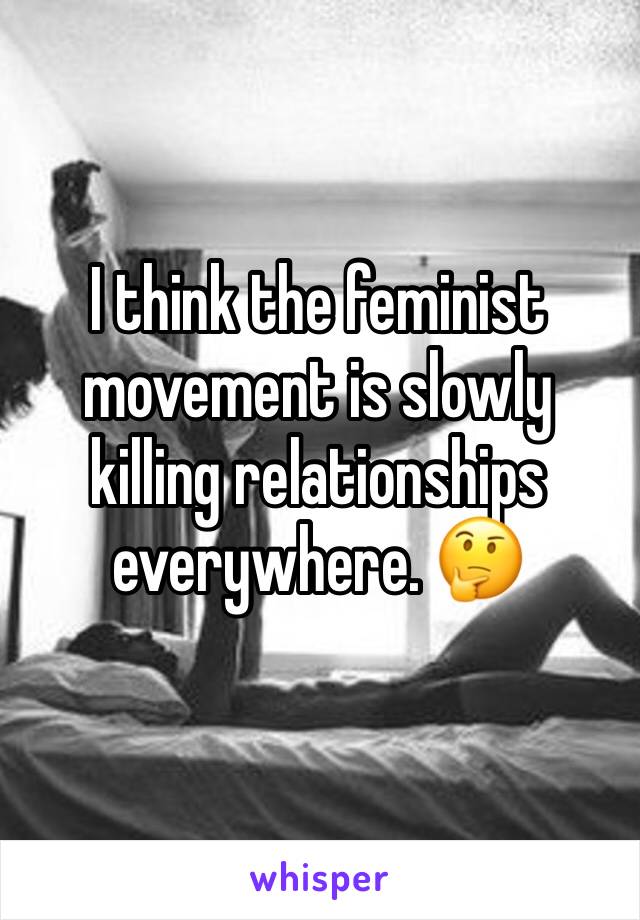 I think the feminist movement is slowly killing relationships everywhere. 🤔