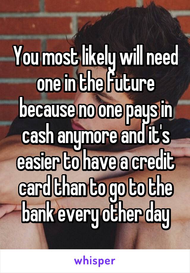 You most likely will need one in the future because no one pays in cash anymore and it's easier to have a credit card than to go to the bank every other day