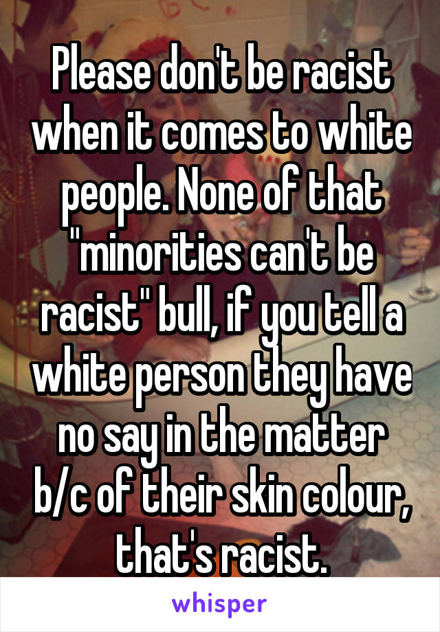 Please don't be racist when it comes to white people. None of that "minorities can't be racist" bull, if you tell a white person they have no say in the matter b/c of their skin colour, that's racist.