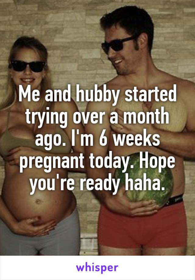 Me and hubby started trying over a month ago. I'm 6 weeks pregnant today. Hope you're ready haha.