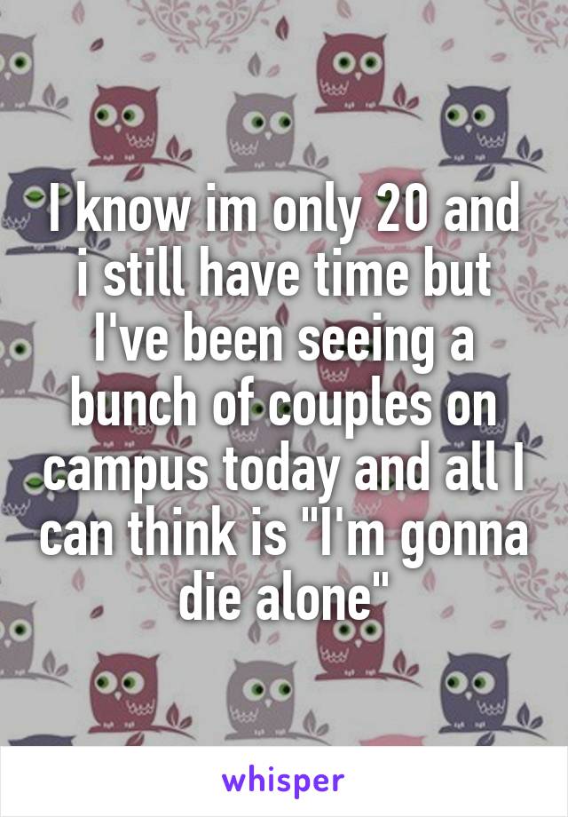 I know im only 20 and i still have time but I've been seeing a bunch of couples on campus today and all I can think is "I'm gonna die alone"