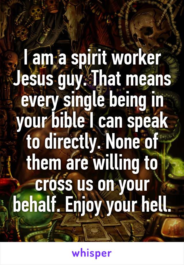 I am a spirit worker Jesus guy. That means every single being in your bible I can speak to directly. None of them are willing to cross us on your behalf. Enjoy your hell.