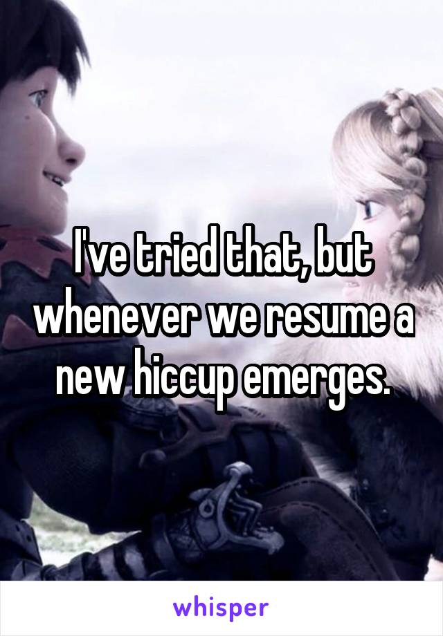 I've tried that, but whenever we resume a new hiccup emerges.