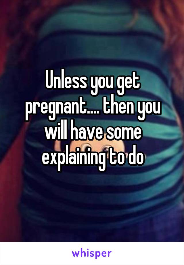 Unless you get pregnant.... then you will have some explaining to do
