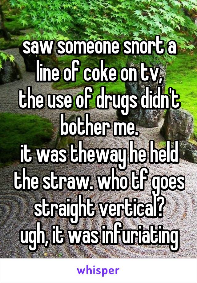 saw someone snort a line of coke on tv,
the use of drugs didn't bother me.
it was theway he held the straw. who tf goes straight vertical?
ugh, it was infuriating