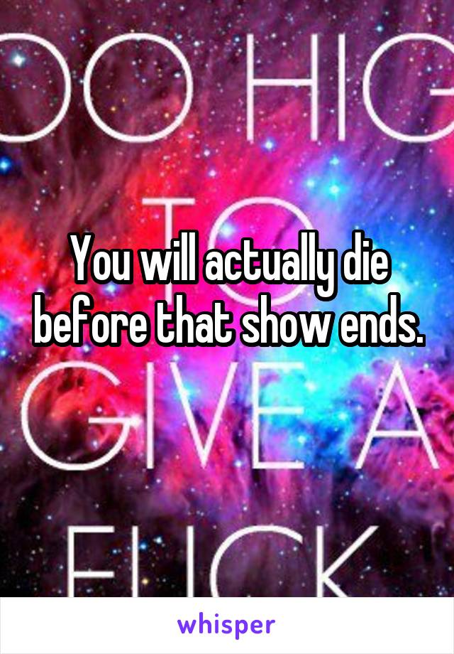 You will actually die before that show ends. 