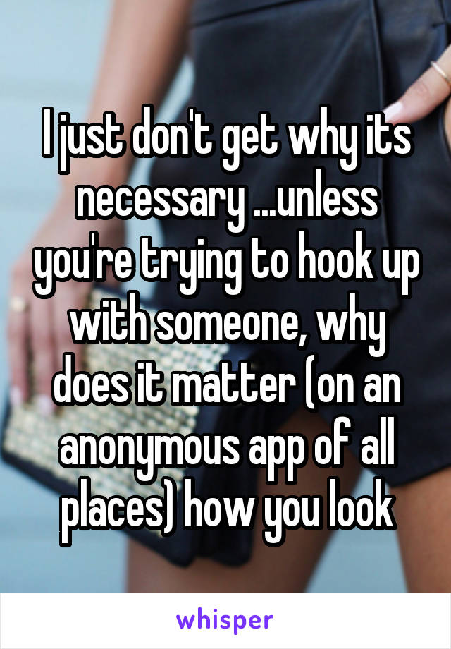 I just don't get why its necessary ...unless you're trying to hook up with someone, why does it matter (on an anonymous app of all places) how you look