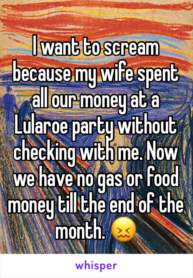 I want to scream because my wife spent all our money at a Lularoe party without checking with me. Now we have no gas or food money till the end of the month. 😖