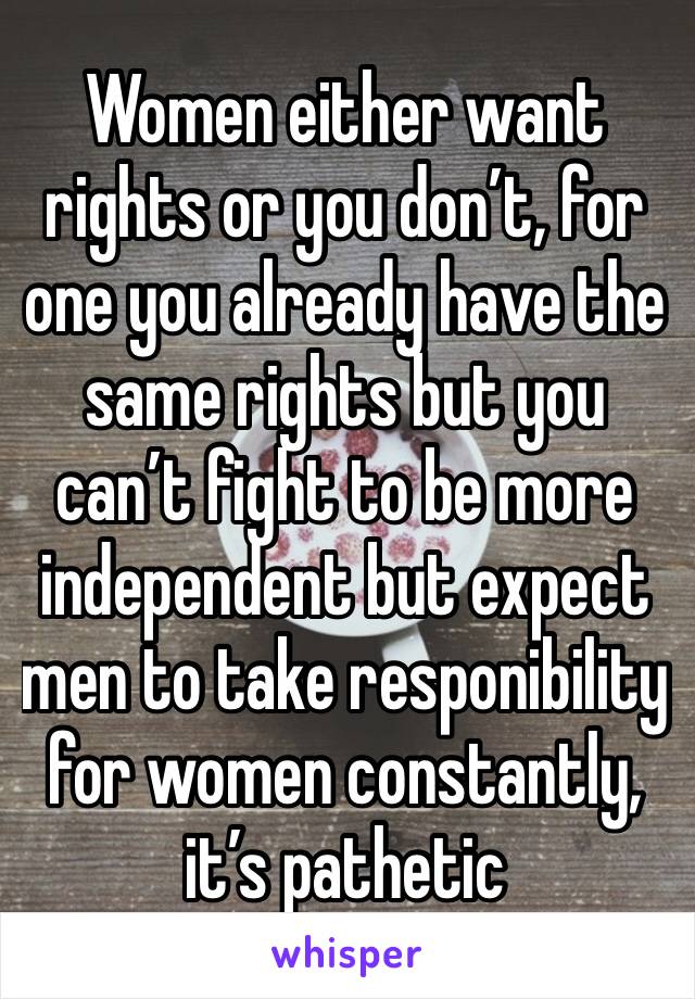 Women either want rights or you don’t, for one you already have the same rights but you can’t fight to be more independent but expect men to take responibility for women constantly, it’s pathetic 