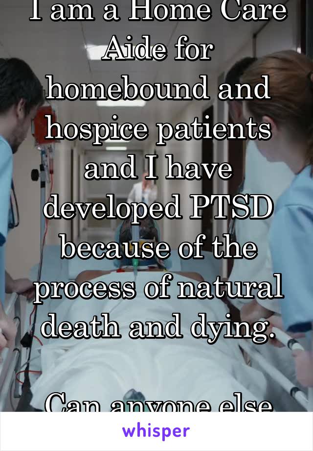 I am a Home Care Aide for homebound and hospice patients and I have developed PTSD because of the process of natural death and dying.

Can anyone else relate?