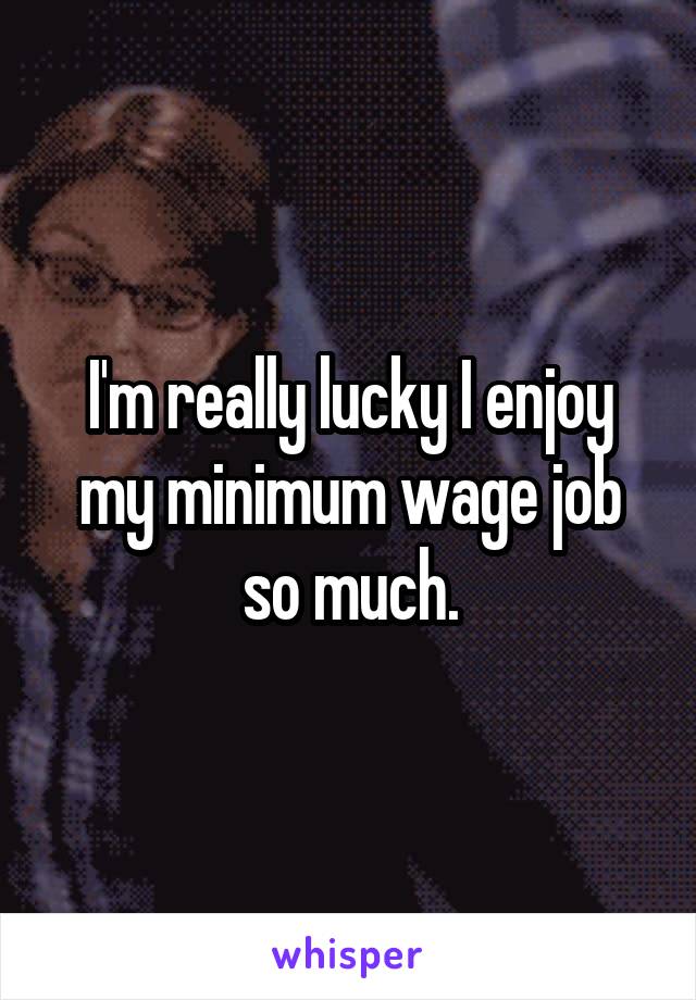 I'm really lucky I enjoy my minimum wage job so much.