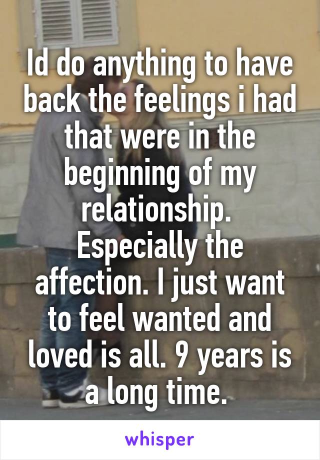 Id do anything to have back the feelings i had that were in the beginning of my relationship.  Especially the affection. I just want to feel wanted and loved is all. 9 years is a long time. 