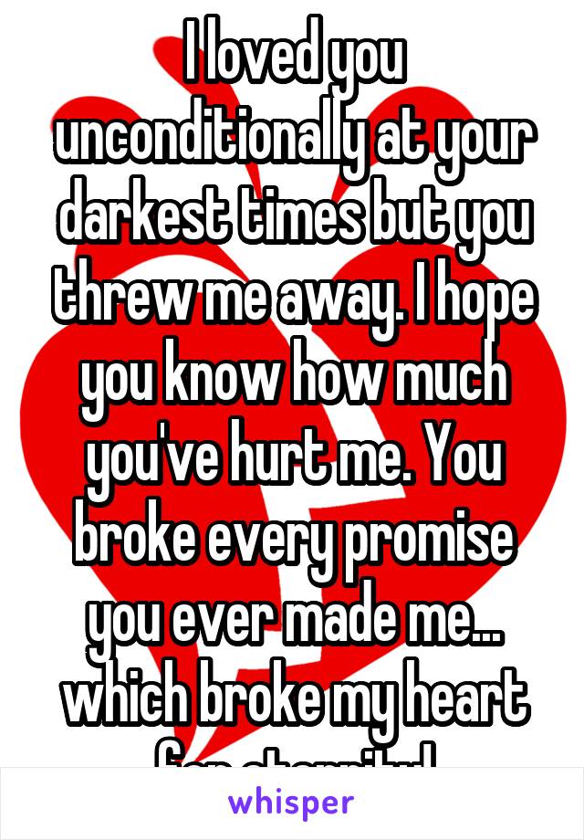 I loved you unconditionally at your darkest times but you threw me away. I hope you know how much you've hurt me. You broke every promise you ever made me... which broke my heart for eternity!