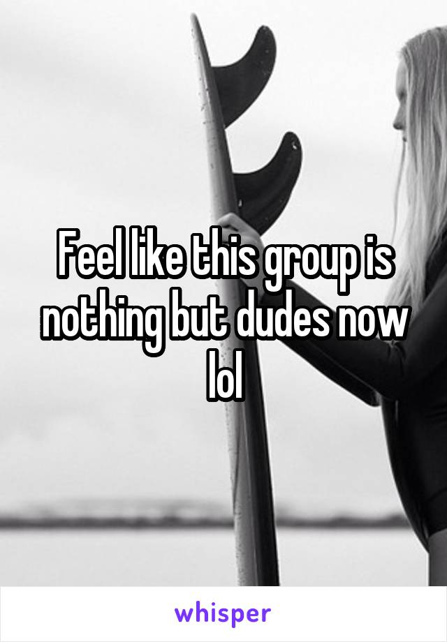 Feel like this group is nothing but dudes now lol