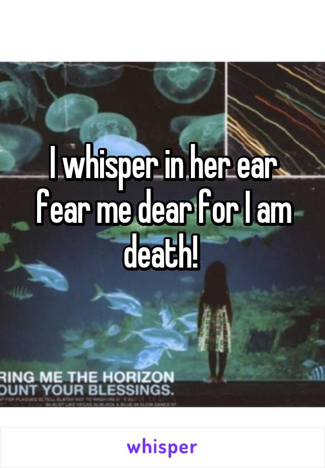 I whisper in her ear fear me dear for I am death! 
