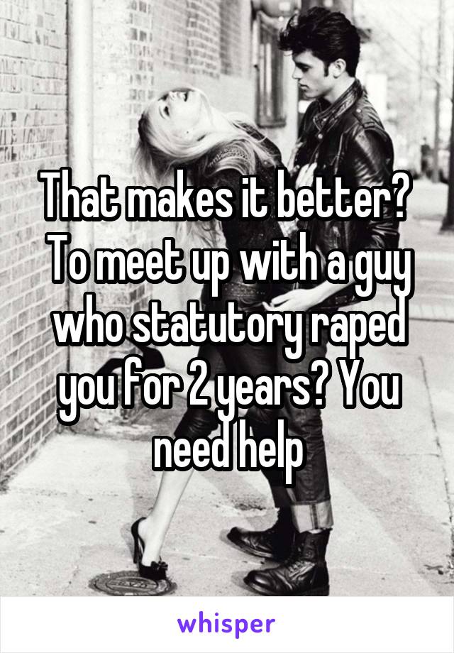 That makes it better?  To meet up with a guy who statutory raped you for 2 years? You need help
