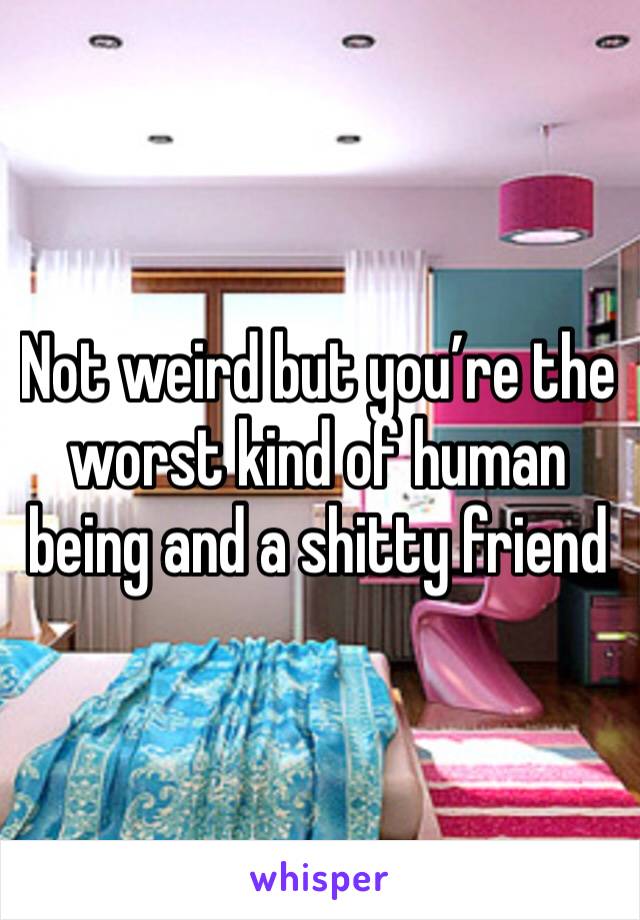 Not weird but you’re the worst kind of human being and a shitty friend 