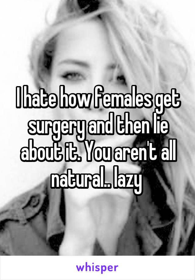 I hate how females get surgery and then lie about it. You aren't all natural.. lazy 