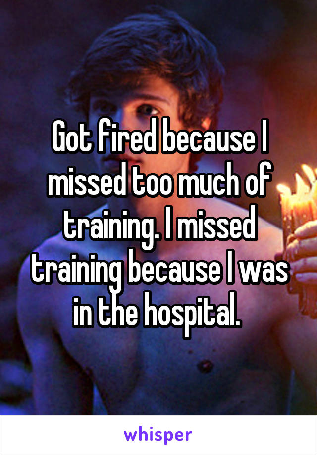 Got fired because I missed too much of training. I missed training because I was in the hospital. 