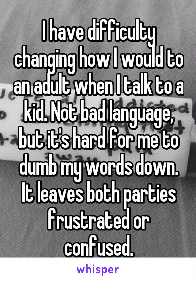 I have difficulty changing how I would to an adult when I talk to a kid. Not bad language, but it's hard for me to dumb my words down. It leaves both parties frustrated or confused.