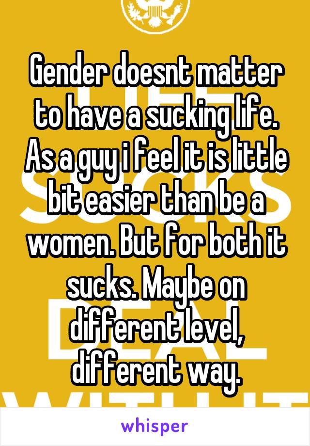 Gender doesnt matter to have a sucking life. As a guy i feel it is little bit easier than be a women. But for both it sucks. Maybe on different level, different way.