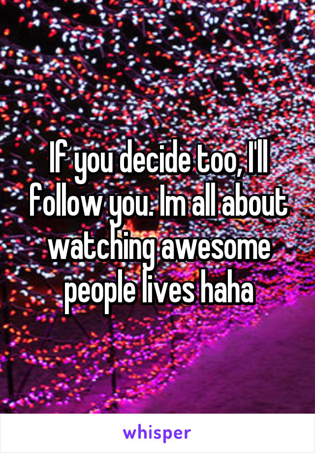If you decide too, I'll follow you. Im all about watching awesome people lives haha