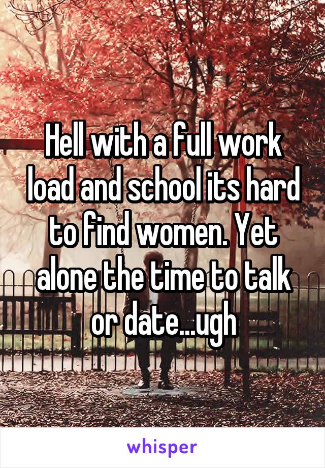 Hell with a full work load and school its hard to find women. Yet alone the time to talk or date...ugh