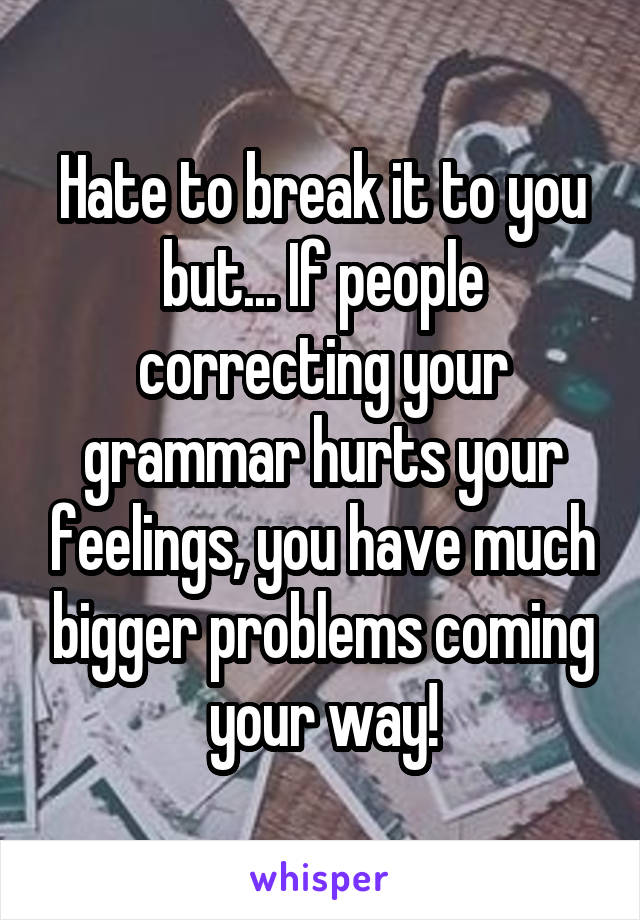 Hate to break it to you but... If people correcting your grammar hurts your feelings, you have much bigger problems coming your way!