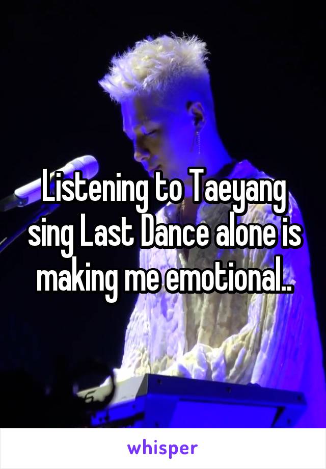 Listening to Taeyang sing Last Dance alone is making me emotional..