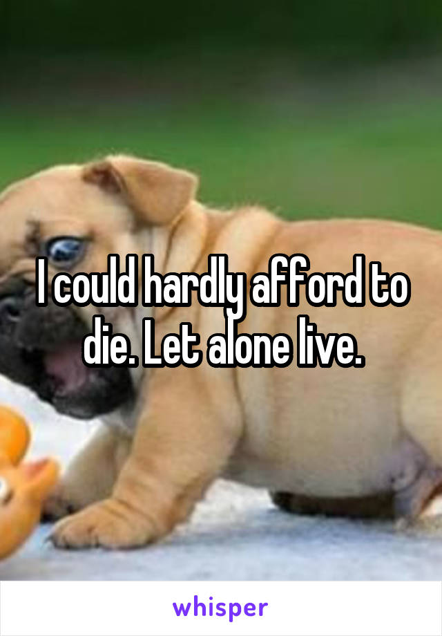 I could hardly afford to die. Let alone live.