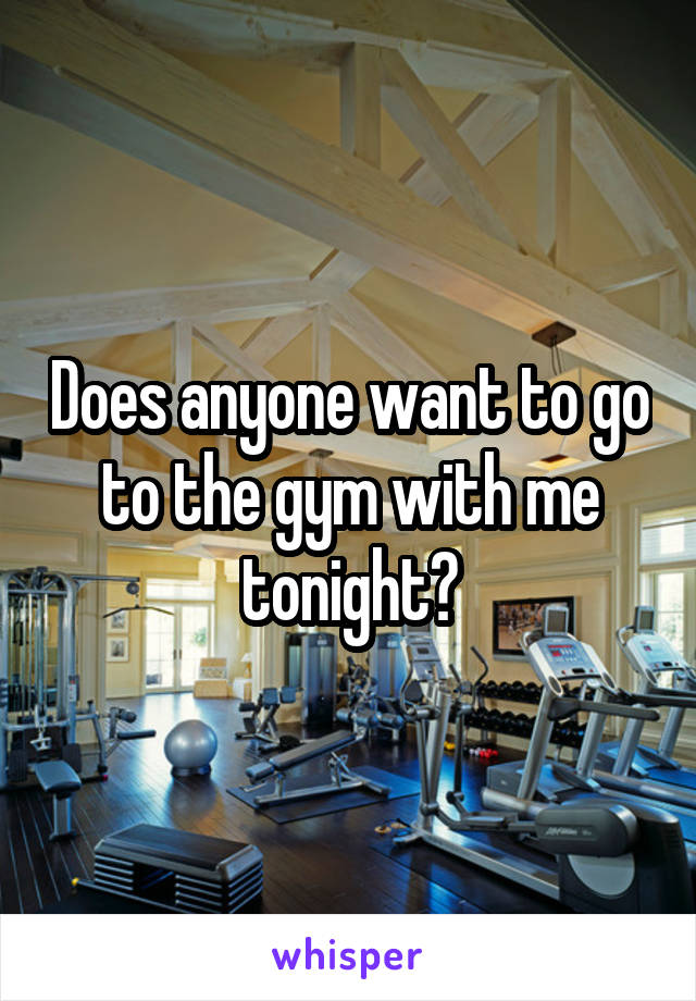 Does anyone want to go to the gym with me tonight?