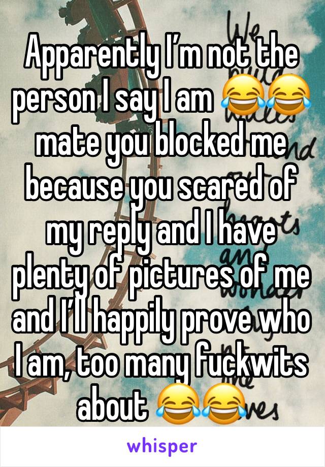 Apparently I’m not the person I say I am 😂😂 mate you blocked me because you scared of my reply and I have plenty of pictures of me and I’ll happily prove who I am, too many fuckwits about 😂😂