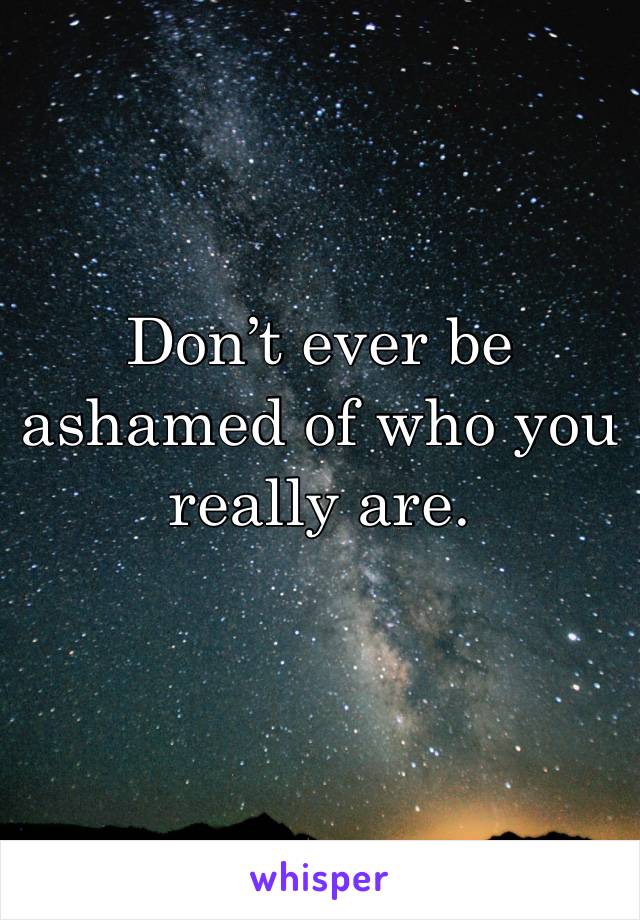 Don’t ever be ashamed of who you really are.
