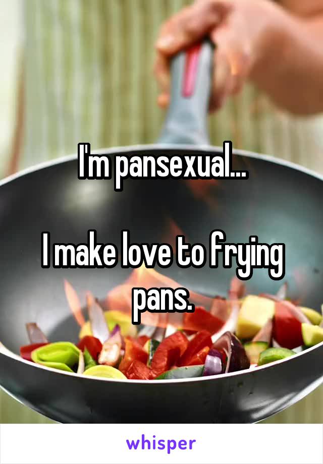 I'm pansexual...

I make love to frying pans.