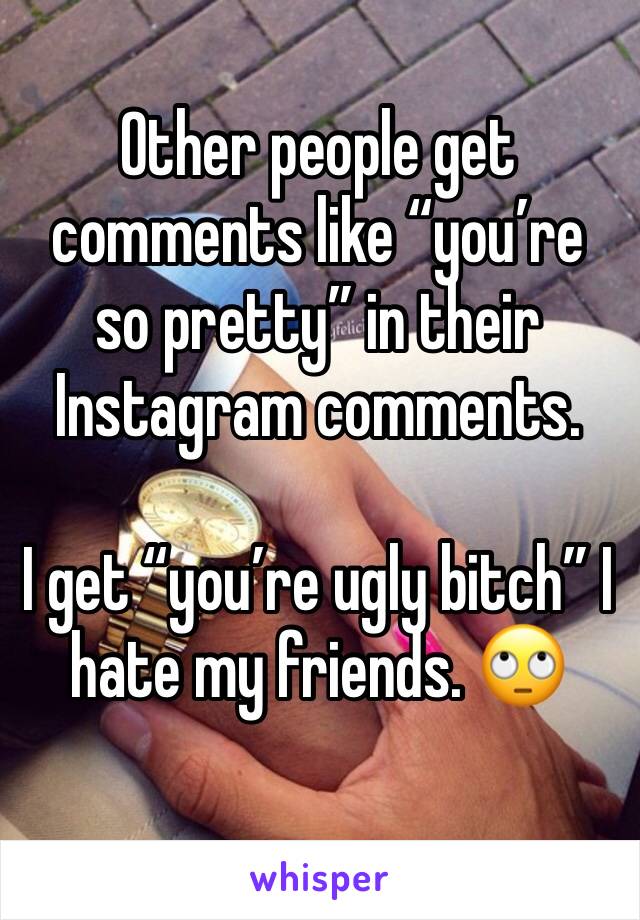 Other people get comments like “you’re so pretty” in their Instagram comments.

I get “you’re ugly bitch” I hate my friends. 🙄
