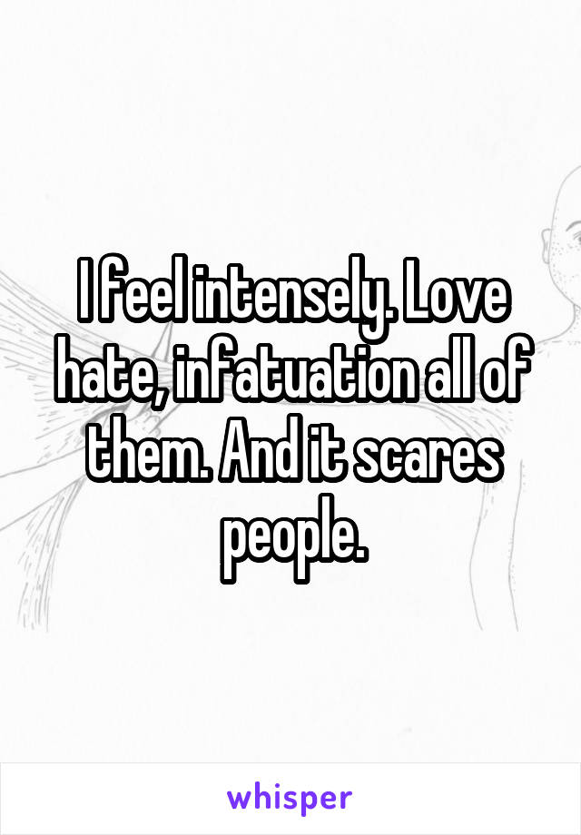 I feel intensely. Love hate, infatuation all of them. And it scares people.