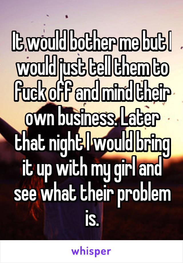 It would bother me but I would just tell them to fuck off and mind their own business. Later that night I would bring it up with my girl and see what their problem is.