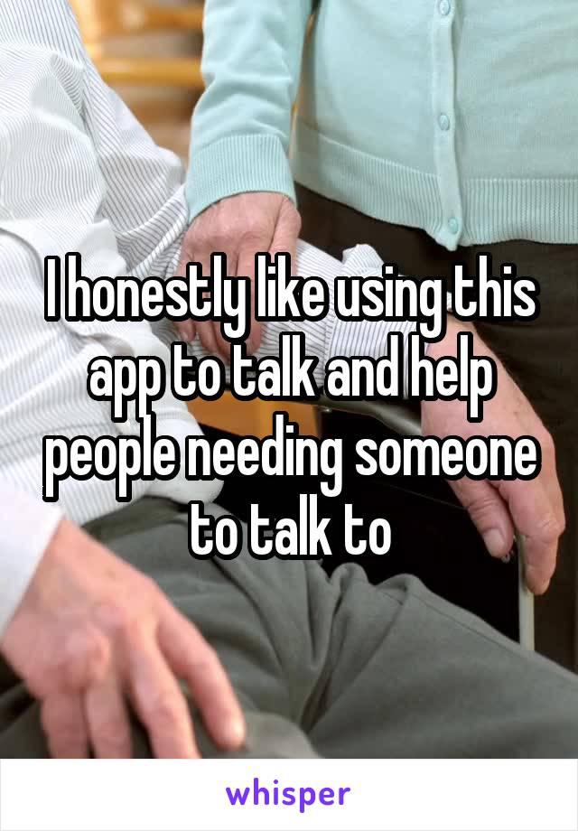 I honestly like using this app to talk and help people needing someone to talk to