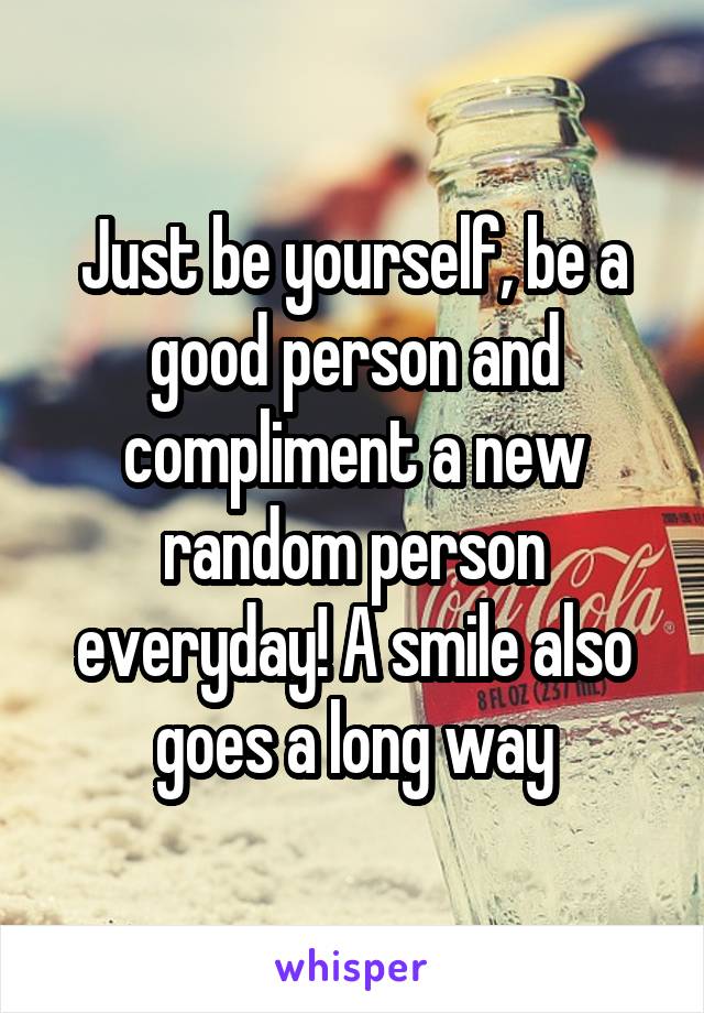 Just be yourself, be a good person and compliment a new random person everyday! A smile also goes a long way