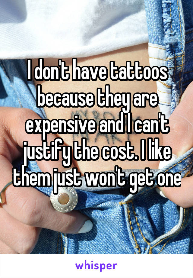 I don't have tattoos because they are expensive and I can't justify the cost. I like them just won't get one 