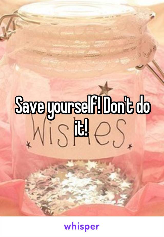 Save yourself! Don't do it! 