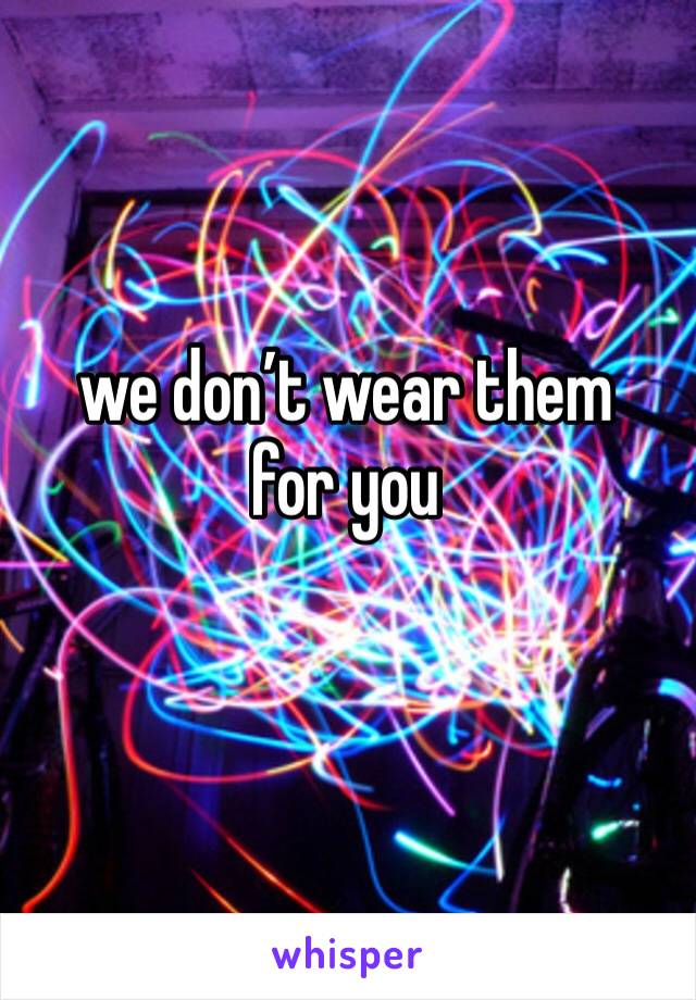 we don’t wear them for you 