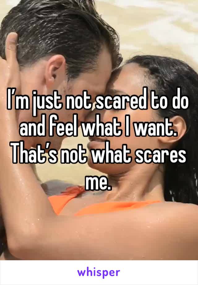 I’m just not scared to do and feel what I want. That’s not what scares me.