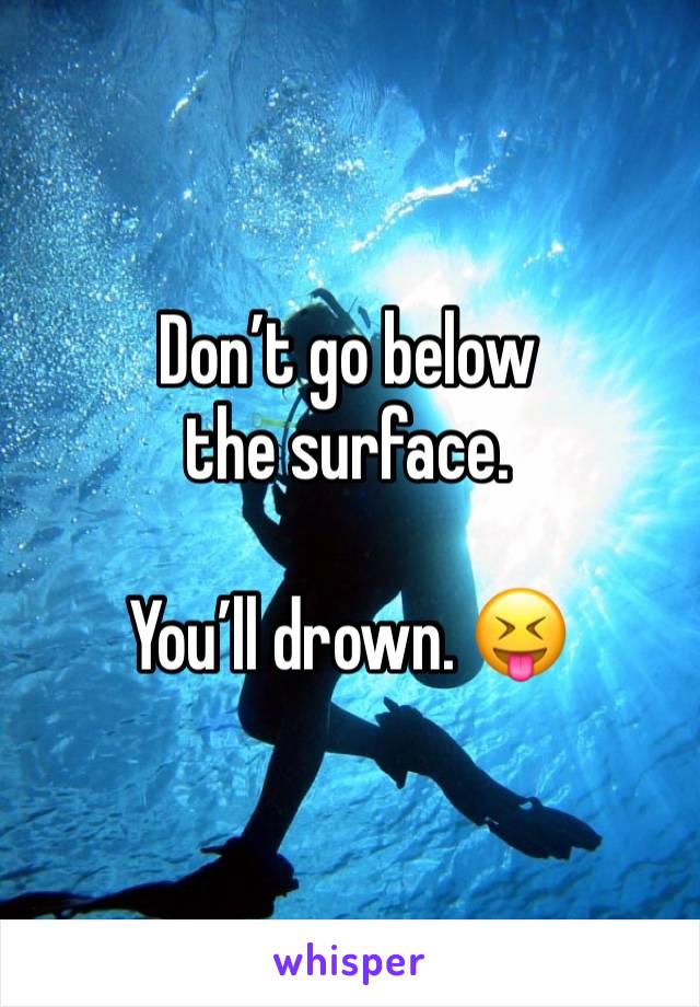 Don’t go below the surface. 

You’ll drown. 😝