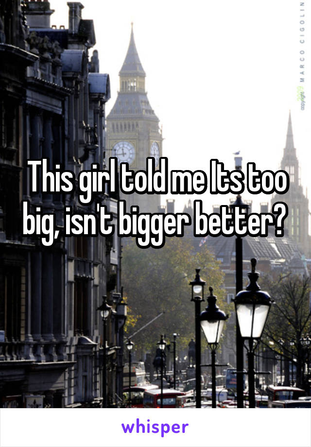 This girl told me Its too big, isn't bigger better? 
