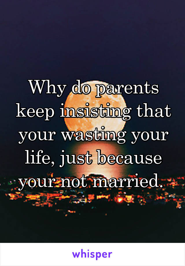 Why do parents keep insisting that your wasting your life, just because your not married. 