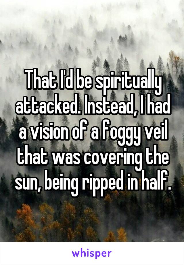 That I'd be spiritually attacked. Instead, I had a vision of a foggy veil that was covering the sun, being ripped in half.