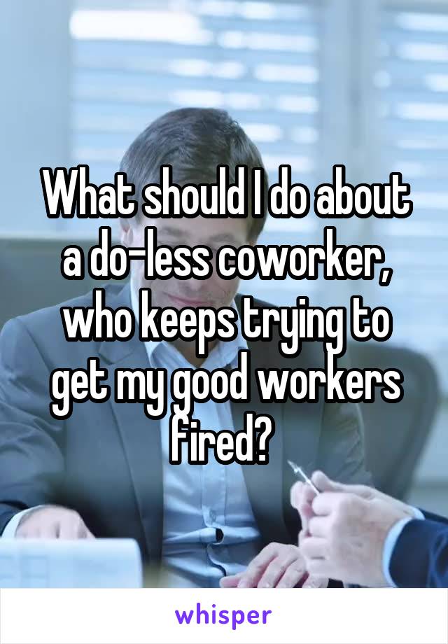 What should I do about a do-less coworker, who keeps trying to get my good workers fired? 